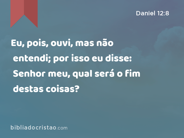 Eu, pois, ouvi, mas não entendi; por isso eu disse: Senhor meu, qual será o fim destas coisas? - Daniel 12:8