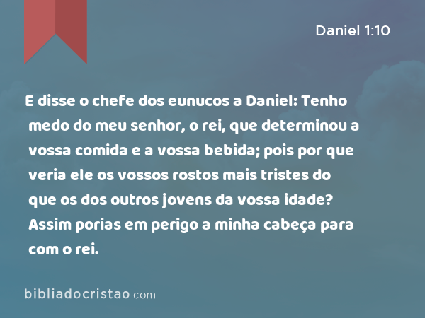 E disse o chefe dos eunucos a Daniel: Tenho medo do meu senhor, o rei, que determinou a vossa comida e a vossa bebida; pois por que veria ele os vossos rostos mais tristes do que os dos outros jovens da vossa idade? Assim porias em perigo a minha cabeça para com o rei. - Daniel 1:10