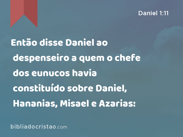 Então disse Daniel ao despenseiro a quem o chefe dos eunucos havia constituído sobre Daniel, Hananias, Misael e Azarias: - Daniel 1:11