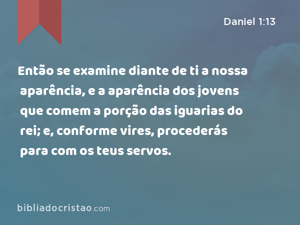 Então se examine diante de ti a nossa aparência, e a aparência dos jovens que comem a porção das iguarias do rei; e, conforme vires, procederás para com os teus servos. - Daniel 1:13