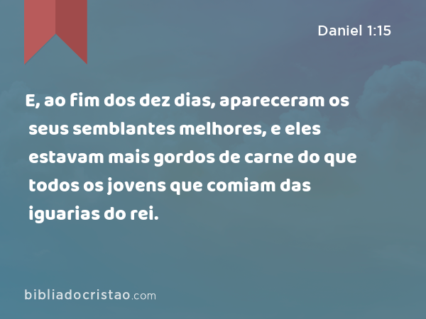 E, ao fim dos dez dias, apareceram os seus semblantes melhores, e eles estavam mais gordos de carne do que todos os jovens que comiam das iguarias do rei. - Daniel 1:15