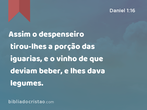 Assim o despenseiro tirou-lhes a porção das iguarias, e o vinho de que deviam beber, e lhes dava legumes. - Daniel 1:16