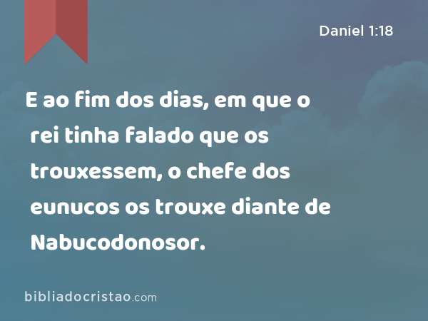 E ao fim dos dias, em que o rei tinha falado que os trouxessem, o chefe dos eunucos os trouxe diante de Nabucodonosor. - Daniel 1:18