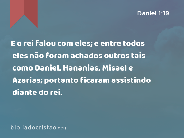 E o rei falou com eles; e entre todos eles não foram achados outros tais como Daniel, Hananias, Misael e Azarias; portanto ficaram assistindo diante do rei. - Daniel 1:19