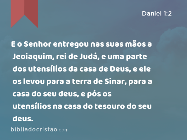 E o Senhor entregou nas suas mãos a Jeoiaquim, rei de Judá, e uma parte dos utensílios da casa de Deus, e ele os levou para a terra de Sinar, para a casa do seu deus, e pós os utensílios na casa do tesouro do seu deus. - Daniel 1:2