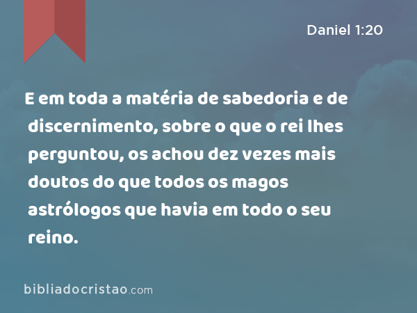 E em toda a matéria de sabedoria e de discernimento, sobre o que o rei lhes perguntou, os achou dez vezes mais doutos do que todos os magos astrólogos que havia em todo o seu reino. - Daniel 1:20