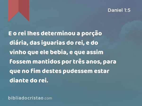 E o rei lhes determinou a porção diária, das iguarias do rei, e do vinho que ele bebia, e que assim fossem mantidos por três anos, para que no fim destes pudessem estar diante do rei. - Daniel 1:5