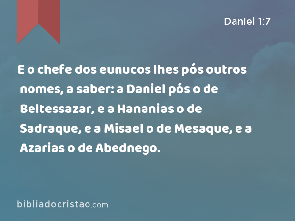 E o chefe dos eunucos lhes pós outros nomes, a saber: a Daniel pós o de Beltessazar, e a Hananias o de Sadraque, e a Misael o de Mesaque, e a Azarias o de Abednego. - Daniel 1:7