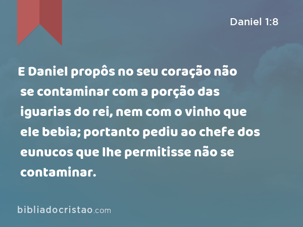 E Daniel propôs no seu coração não se contaminar com a porção das iguarias do rei, nem com o vinho que ele bebia; portanto pediu ao chefe dos eunucos que lhe permitisse não se contaminar. - Daniel 1:8