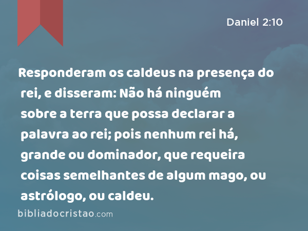 Responderam os caldeus na presença do rei, e disseram: Não há ninguém sobre a terra que possa declarar a palavra ao rei; pois nenhum rei há, grande ou dominador, que requeira coisas semelhantes de algum mago, ou astrólogo, ou caldeu. - Daniel 2:10