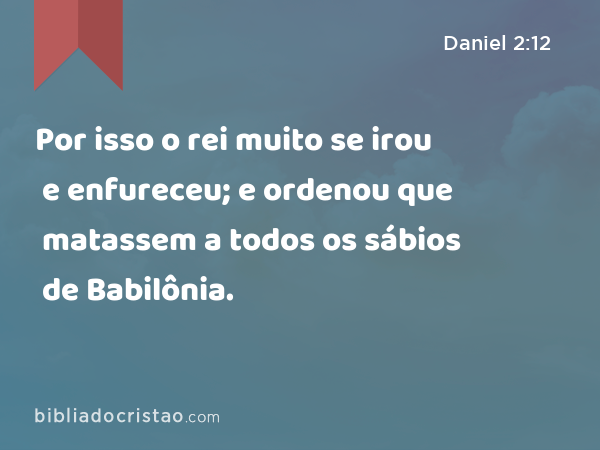 Por isso o rei muito se irou e enfureceu; e ordenou que matassem a todos os sábios de Babilônia. - Daniel 2:12