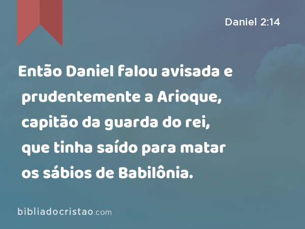 Então Daniel falou avisada e prudentemente a Arioque, capitão da guarda do rei, que tinha saído para matar os sábios de Babilônia. - Daniel 2:14