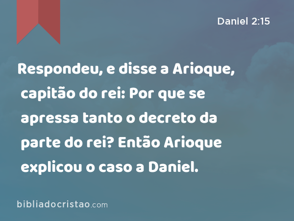 Respondeu, e disse a Arioque, capitão do rei: Por que se apressa tanto o decreto da parte do rei? Então Arioque explicou o caso a Daniel. - Daniel 2:15