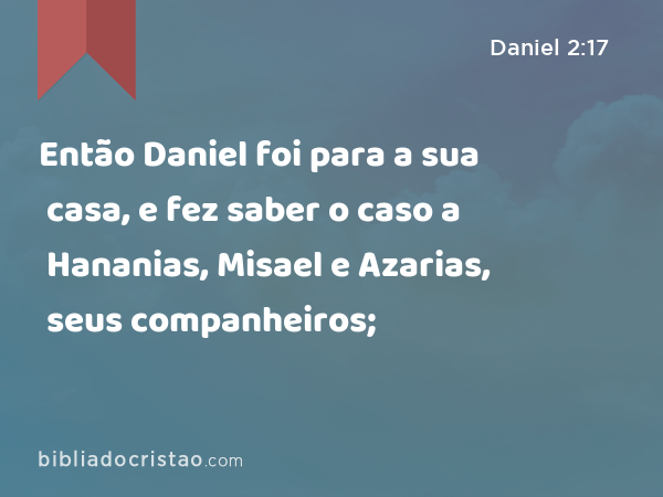 Então Daniel foi para a sua casa, e fez saber o caso a Hananias, Misael e Azarias, seus companheiros; - Daniel 2:17
