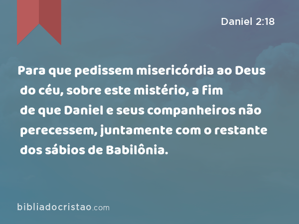 Para que pedissem misericórdia ao Deus do céu, sobre este mistério, a fim de que Daniel e seus companheiros não perecessem, juntamente com o restante dos sábios de Babilônia. - Daniel 2:18