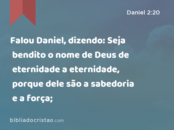 Falou Daniel, dizendo: Seja bendito o nome de Deus de eternidade a eternidade, porque dele são a sabedoria e a força; - Daniel 2:20