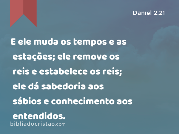 E ele muda os tempos e as estações; ele remove os reis e estabelece os reis; ele dá sabedoria aos sábios e conhecimento aos entendidos. - Daniel 2:21