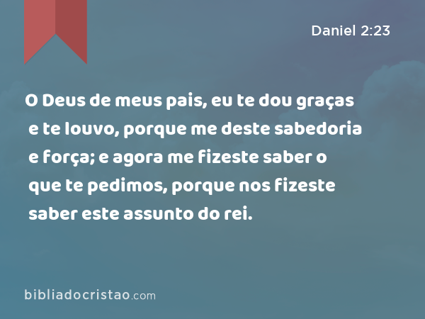 O Deus de meus pais, eu te dou graças e te louvo, porque me deste sabedoria e força; e agora me fizeste saber o que te pedimos, porque nos fizeste saber este assunto do rei. - Daniel 2:23