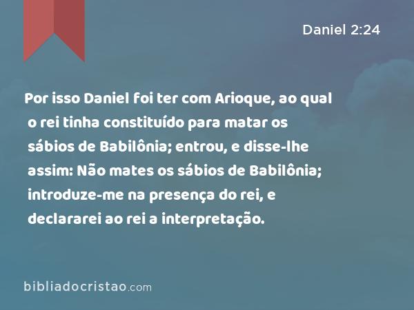 Por isso Daniel foi ter com Arioque, ao qual o rei tinha constituído para matar os sábios de Babilônia; entrou, e disse-lhe assim: Não mates os sábios de Babilônia; introduze-me na presença do rei, e declararei ao rei a interpretação. - Daniel 2:24