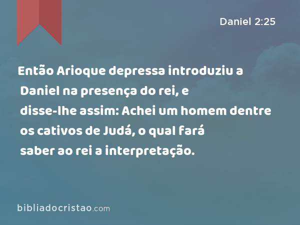 Então Arioque depressa introduziu a Daniel na presença do rei, e disse-lhe assim: Achei um homem dentre os cativos de Judá, o qual fará saber ao rei a interpretação. - Daniel 2:25