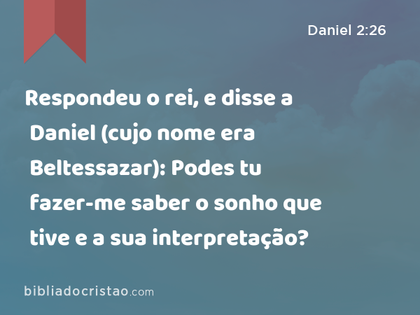 Respondeu o rei, e disse a Daniel (cujo nome era Beltessazar): Podes tu fazer-me saber o sonho que tive e a sua interpretação? - Daniel 2:26