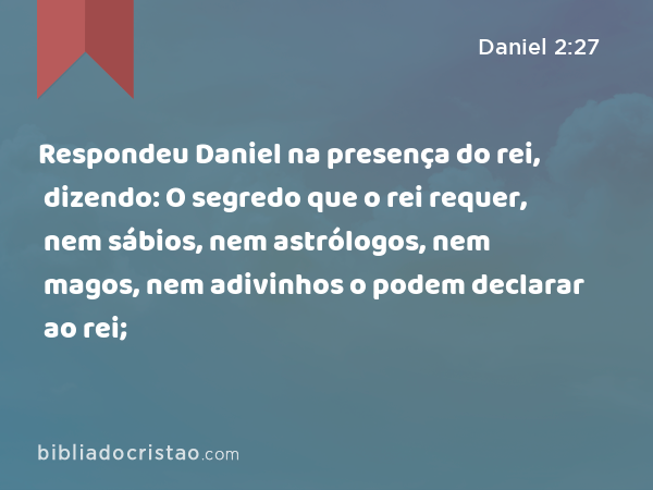 Respondeu Daniel na presença do rei, dizendo: O segredo que o rei requer, nem sábios, nem astrólogos, nem magos, nem adivinhos o podem declarar ao rei; - Daniel 2:27