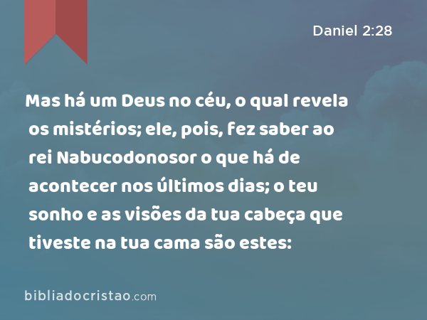 Mas há um Deus no céu, o qual revela os mistérios; ele, pois, fez saber ao rei Nabucodonosor o que há de acontecer nos últimos dias; o teu sonho e as visões da tua cabeça que tiveste na tua cama são estes: - Daniel 2:28