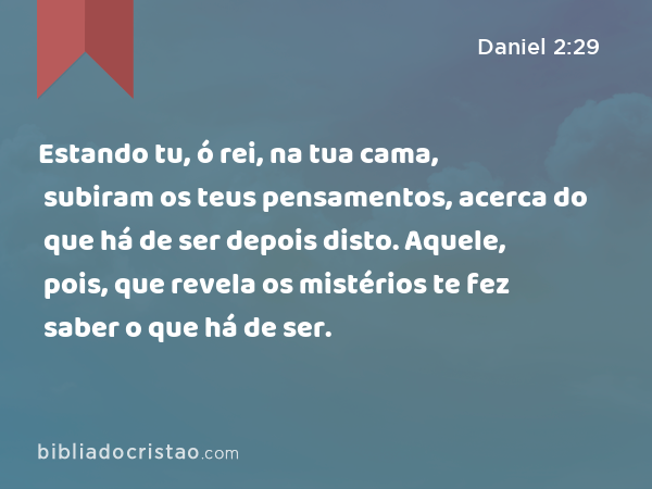 Estando tu, ó rei, na tua cama, subiram os teus pensamentos, acerca do que há de ser depois disto. Aquele, pois, que revela os mistérios te fez saber o que há de ser. - Daniel 2:29