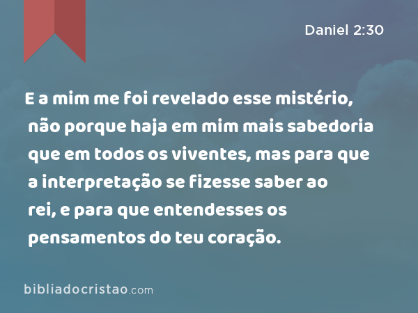 E a mim me foi revelado esse mistério, não porque haja em mim mais sabedoria que em todos os viventes, mas para que a interpretação se fizesse saber ao rei, e para que entendesses os pensamentos do teu coração. - Daniel 2:30