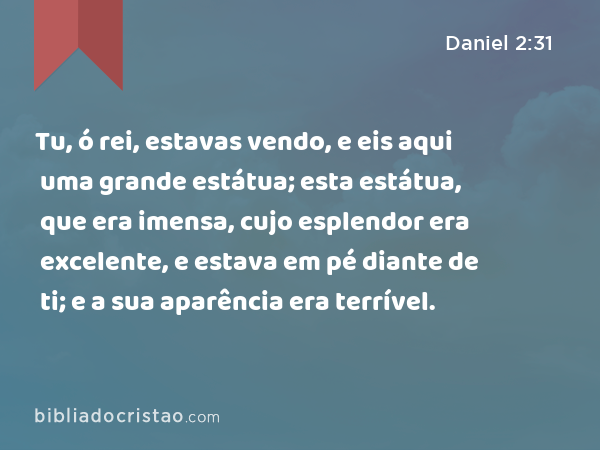 Tu, ó rei, estavas vendo, e eis aqui uma grande estátua; esta estátua, que era imensa, cujo esplendor era excelente, e estava em pé diante de ti; e a sua aparência era terrível. - Daniel 2:31