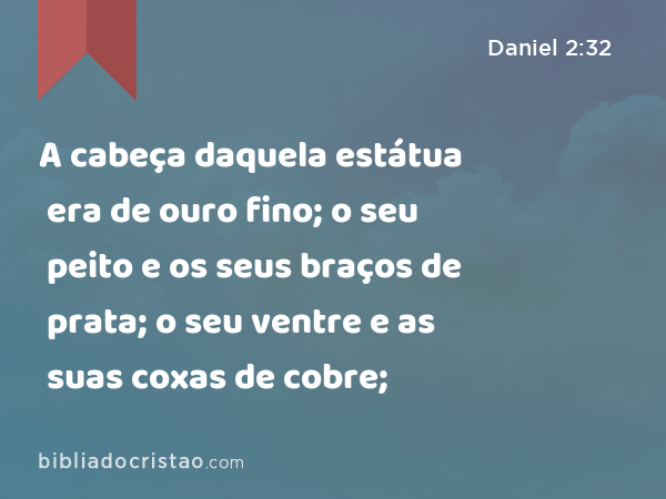 A cabeça daquela estátua era de ouro fino; o seu peito e os seus braços de prata; o seu ventre e as suas coxas de cobre; - Daniel 2:32