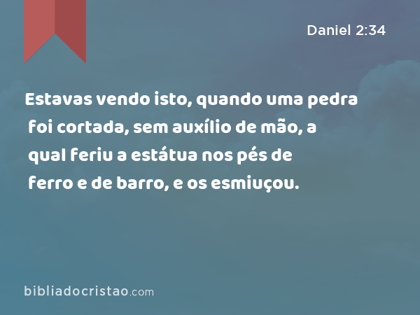 Estavas vendo isto, quando uma pedra foi cortada, sem auxílio de mão, a qual feriu a estátua nos pés de ferro e de barro, e os esmiuçou. - Daniel 2:34