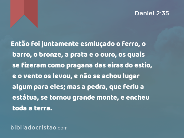 Então foi juntamente esmiuçado o ferro, o barro, o bronze, a prata e o ouro, os quais se fizeram como pragana das eiras do estio, e o vento os levou, e não se achou lugar algum para eles; mas a pedra, que feriu a estátua, se tornou grande monte, e encheu toda a terra. - Daniel 2:35