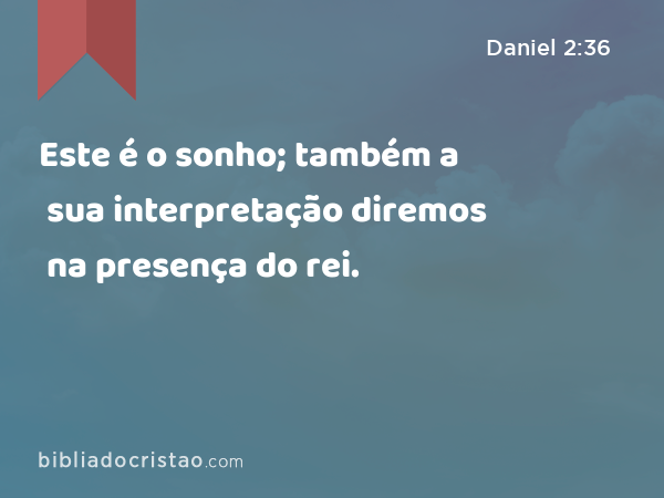 Este é o sonho; também a sua interpretação diremos na presença do rei. - Daniel 2:36