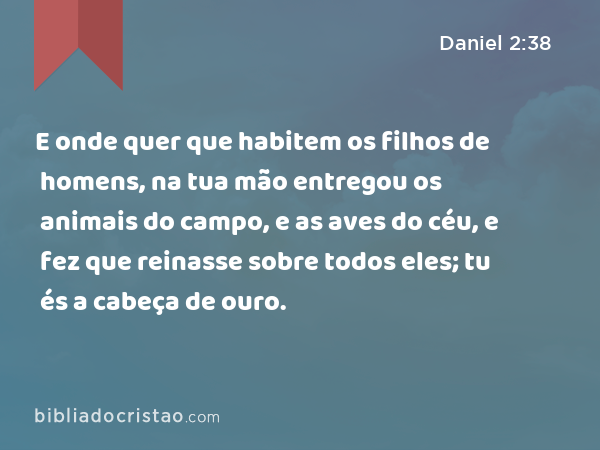 E onde quer que habitem os filhos de homens, na tua mão entregou os animais do campo, e as aves do céu, e fez que reinasse sobre todos eles; tu és a cabeça de ouro. - Daniel 2:38