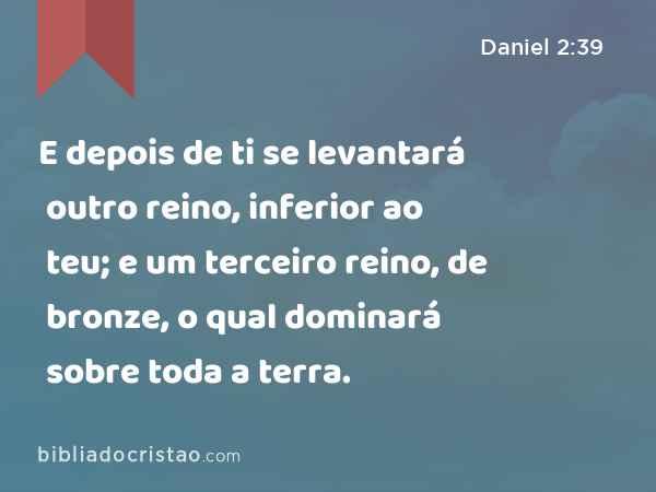 E depois de ti se levantará outro reino, inferior ao teu; e um terceiro reino, de bronze, o qual dominará sobre toda a terra. - Daniel 2:39