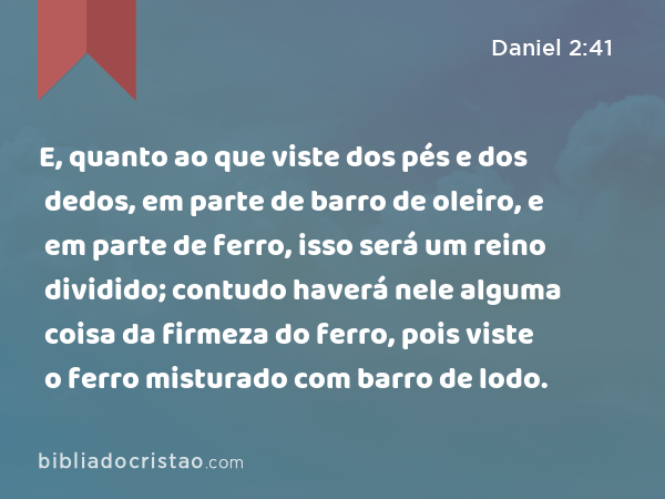 E, quanto ao que viste dos pés e dos dedos, em parte de barro de oleiro, e em parte de ferro, isso será um reino dividido; contudo haverá nele alguma coisa da firmeza do ferro, pois viste o ferro misturado com barro de lodo. - Daniel 2:41