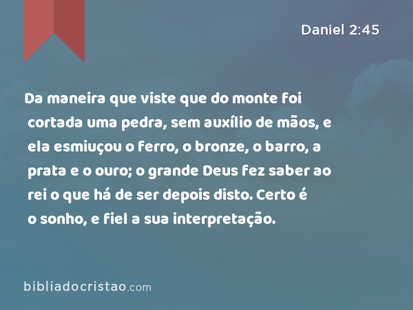 Da maneira que viste que do monte foi cortada uma pedra, sem auxílio de mãos, e ela esmiuçou o ferro, o bronze, o barro, a prata e o ouro; o grande Deus fez saber ao rei o que há de ser depois disto. Certo é o sonho, e fiel a sua interpretação. - Daniel 2:45