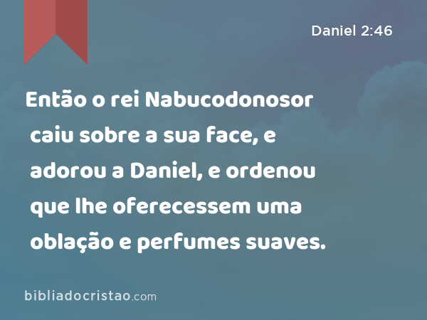 Então o rei Nabucodonosor caiu sobre a sua face, e adorou a Daniel, e ordenou que lhe oferecessem uma oblação e perfumes suaves. - Daniel 2:46