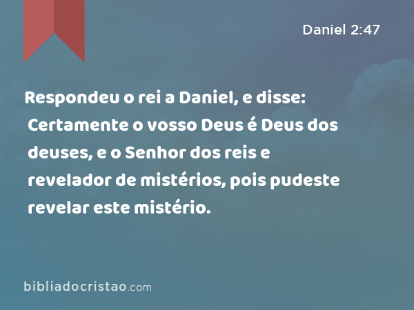 Respondeu o rei a Daniel, e disse: Certamente o vosso Deus é Deus dos deuses, e o Senhor dos reis e revelador de mistérios, pois pudeste revelar este mistério. - Daniel 2:47