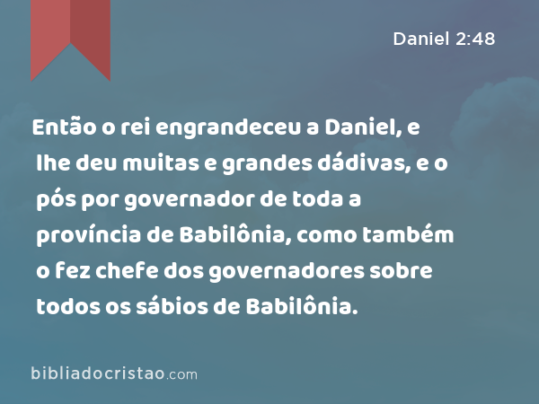 Então o rei engrandeceu a Daniel, e lhe deu muitas e grandes dádivas, e o pós por governador de toda a província de Babilônia, como também o fez chefe dos governadores sobre todos os sábios de Babilônia. - Daniel 2:48