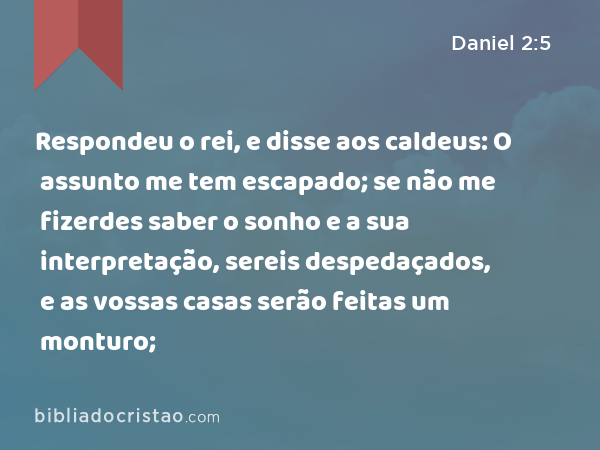 Respondeu o rei, e disse aos caldeus: O assunto me tem escapado; se não me fizerdes saber o sonho e a sua interpretação, sereis despedaçados, e as vossas casas serão feitas um monturo; - Daniel 2:5