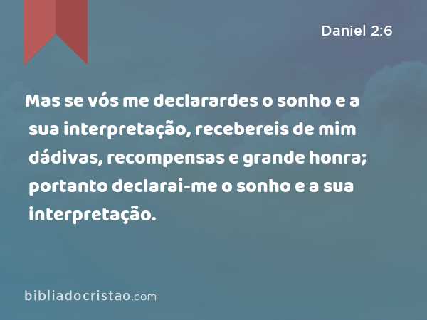 Mas se vós me declarardes o sonho e a sua interpretação, recebereis de mim dádivas, recompensas e grande honra; portanto declarai-me o sonho e a sua interpretação. - Daniel 2:6