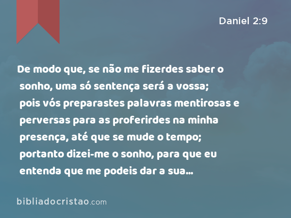 De modo que, se não me fizerdes saber o sonho, uma só sentença será a vossa; pois vós preparastes palavras mentirosas e perversas para as proferirdes na minha presença, até que se mude o tempo; portanto dizei-me o sonho, para que eu entenda que me podeis dar a sua interpretação. - Daniel 2:9