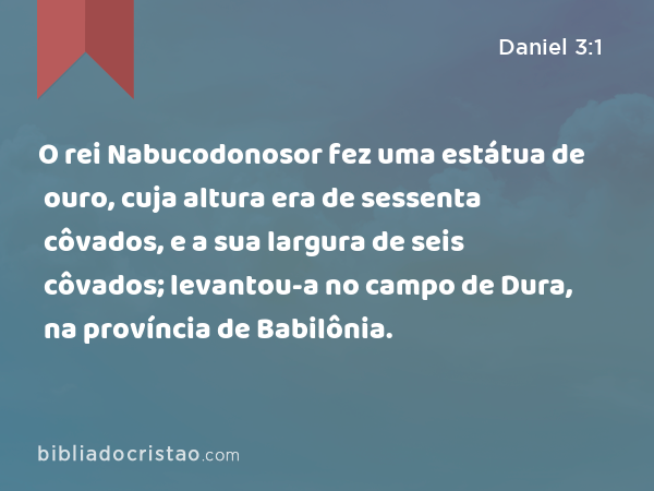 O rei Nabucodonosor fez uma estátua de ouro, cuja altura era de sessenta côvados, e a sua largura de seis côvados; levantou-a no campo de Dura, na província de Babilônia. - Daniel 3:1