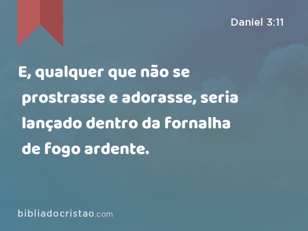 E, qualquer que não se prostrasse e adorasse, seria lançado dentro da fornalha de fogo ardente. - Daniel 3:11