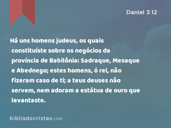 Há uns homens judeus, os quais constituíste sobre os negócios da província de Babilônia: Sadraque, Mesaque e Abednego; estes homens, ó rei, não fizeram caso de ti; a teus deuses não servem, nem adoram a estátua de ouro que levantaste. - Daniel 3:12