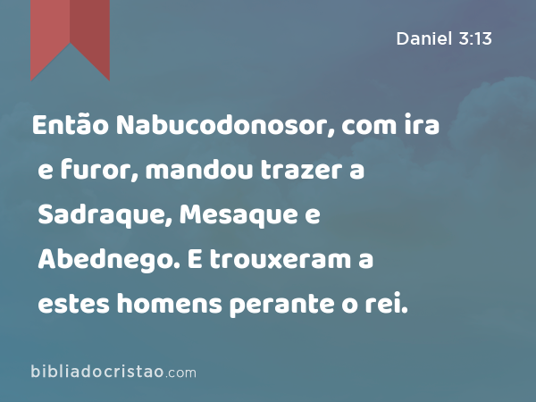 Então Nabucodonosor, com ira e furor, mandou trazer a Sadraque, Mesaque e Abednego. E trouxeram a estes homens perante o rei. - Daniel 3:13