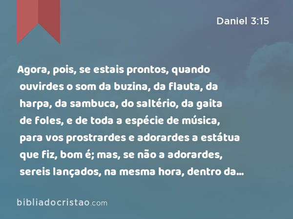 Agora, pois, se estais prontos, quando ouvirdes o som da buzina, da flauta, da harpa, da sambuca, do saltério, da gaita de foles, e de toda a espécie de música, para vos prostrardes e adorardes a estátua que fiz, bom é; mas, se não a adorardes, sereis lançados, na mesma hora, dentro da fornalha de fogo ardente. E quem é o Deus que vos poderá livrar das minhas mãos? - Daniel 3:15