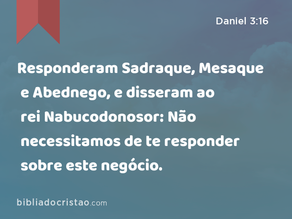 Responderam Sadraque, Mesaque e Abednego, e disseram ao rei Nabucodonosor: Não necessitamos de te responder sobre este negócio. - Daniel 3:16